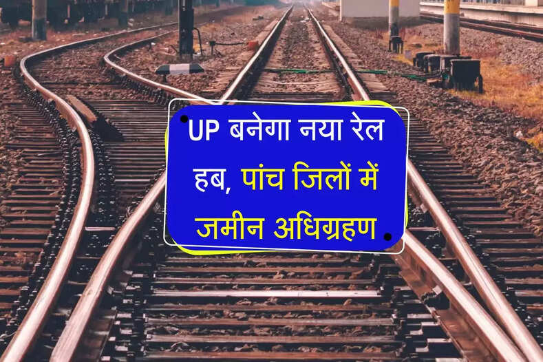 UP बनेगा नया रेल हब, पांच जिलों में जमीन अधिग्रहण, मालामाल होगें किसान 