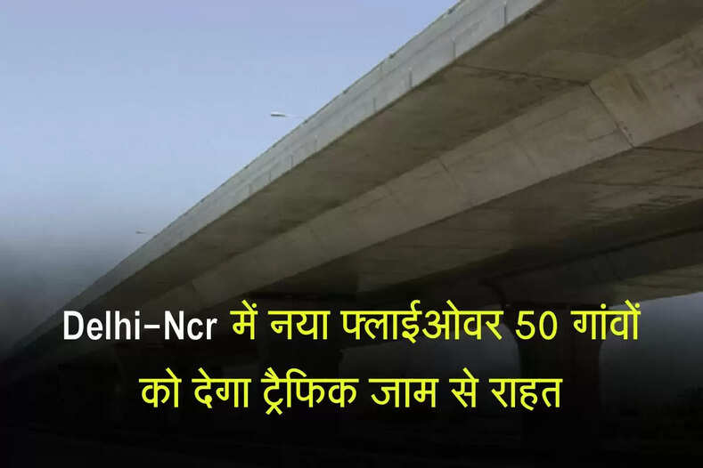 Delhi-Ncr में नया फ्लाईओवर 50 गांवों को देगा ट्रैफिक जाम से राहत, रोजाना की परेशानी होगी खत्म 