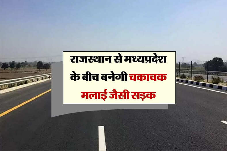 राजस्थान से मध्यप्रदेश के बीच बनेगी चकाचक मलाई जैसी सड़क, सालों बाद होगा बिन रुके सफर